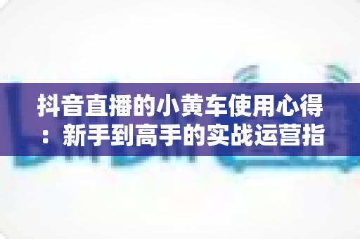 抖音直播的小黄车使用心得:新手到高手的实战运营指南 抖音直播的小黄车使用心得:新手到高手的实战运营指南