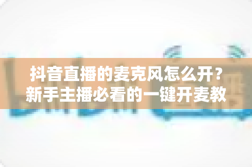 抖音直播的麦克风怎么开？新手主播必看的一键开麦教程与音质优化全攻略