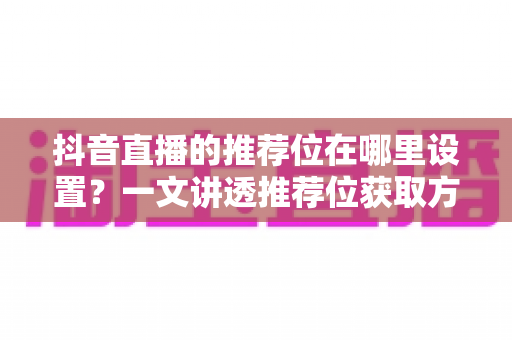 抖音直播的推荐位在哪里设置？一文讲透推荐位获取方法与直播间引流技巧
