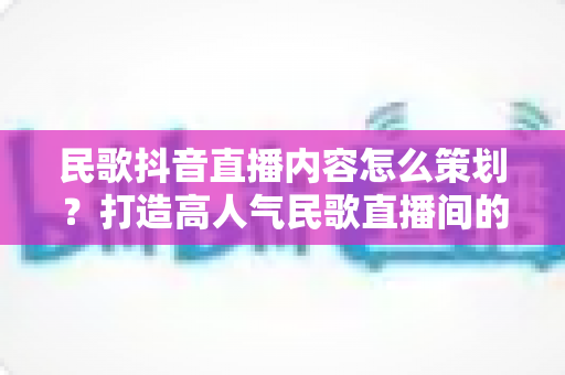 民歌抖音直播内容怎么策划?打造高人气民歌直播间的全流程实战指南 民歌抖音直播内容怎么策划?打造高人气民歌直播间的全流程实战指南