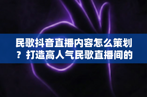 民歌抖音直播内容怎么策划?打造高人气民歌直播间的全流程实战指南 民歌抖音直播内容怎么策划?打造高人气民歌直播间的全流程实战指南