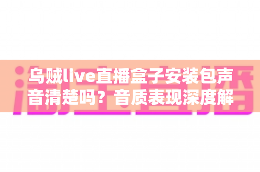 乌贼live直播盒子安装包声音清楚吗?音质表现深度解析与下载使用全指南 乌贼live直播盒子安装包声音清楚吗?音质表现深度解析与下载使用全指南