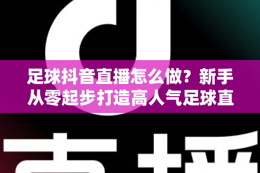足球抖音直播怎么做?新手从零起步打造高人气足球直播间的完整指南 足球抖音直播怎么做?新手从零起步打造高人气足球直播间的完整指南