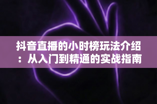抖音直播的小时榜玩法介绍：从入门到精通的实战指南，助你快速冲榜引流涨粉