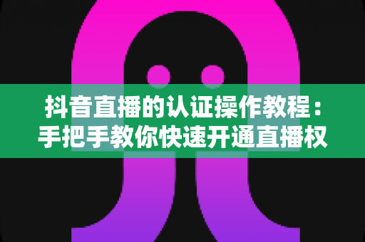 抖音直播的认证操作教程:手把手教你快速开通直播权限的完整指南 抖音直播的认证操作教程:手把手教你快速开通直播权限的完整指南