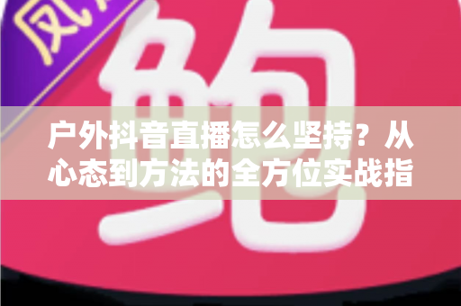 户外抖音直播怎么坚持?从心态到方法的全方位实战指南 户外抖音直播怎么坚持?从心态到方法的全方位实战指南