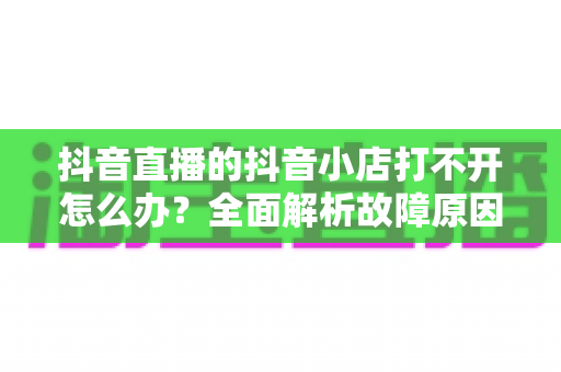 抖音直播的抖音小店打不开怎么办?全面解析故障原因与实用解决方案,助你快速恢复直播带货 抖音直播的抖音小店打不开怎么办?全面解析故障原因与实用解决方案,助你快速恢复直播带货