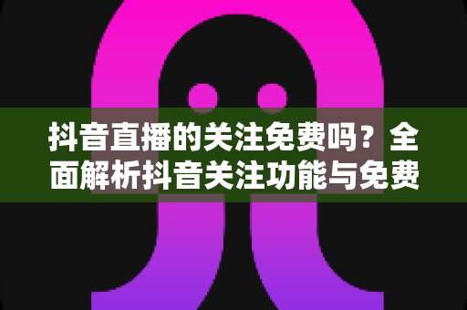 抖音直播的关注免费吗?全面解析抖音关注功能与免费使用指南 抖音直播的关注免费吗?全面解析抖音关注功能与免费使用指南