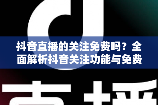 抖音直播的关注免费吗?全面解析抖音关注功能与免费使用指南 抖音直播的关注免费吗?全面解析抖音关注功能与免费使用指南
