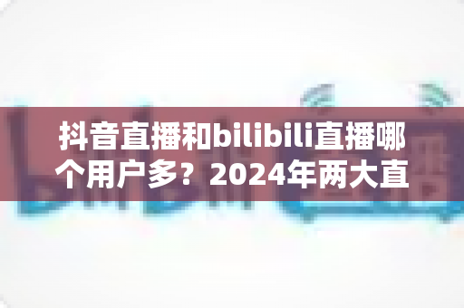 抖音直播和bilibili直播哪个用户多？2024年两大直播平台用户规模全面对比分析