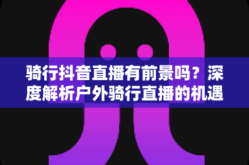 骑行抖音直播有前景吗?深度解析户外骑行直播的机遇与变现路径 骑行抖音直播有前景吗?深度解析户外骑行直播的机遇与变现路径