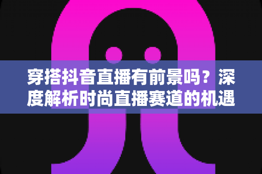 穿搭抖音直播有前景吗?深度解析时尚直播赛道的机遇、挑战与赚钱攻略 穿搭抖音直播有前景吗?深度解析时尚直播赛道的机遇、挑战与赚钱攻略