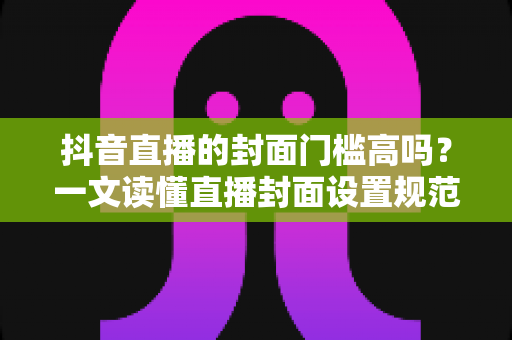 抖音直播的封面门槛高吗?一文读懂直播封面设置规范与爆款优化技巧 抖音直播的封面门槛高吗?一文读懂直播封面设置规范与爆款优化技巧