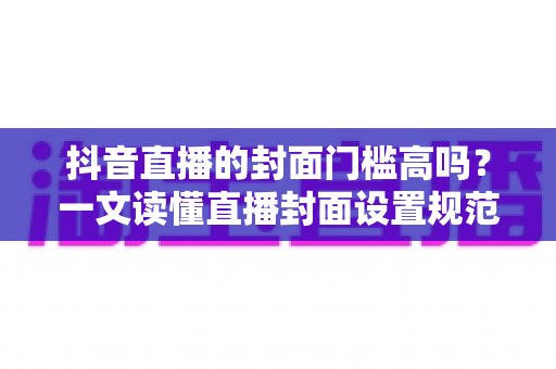 抖音直播的封面门槛高吗?一文读懂直播封面设置规范与爆款优化技巧 抖音直播的封面门槛高吗?一文读懂直播封面设置规范与爆款优化技巧