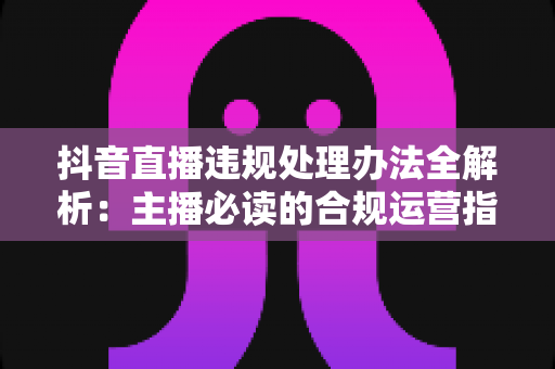 抖音直播违规处理办法全解析：主播必读的合规运营指南与避坑攻略