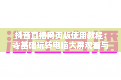 抖音直播网页版使用教程:零基础玩转电脑大屏观看与开播的完整实战指南 抖音直播网页版使用教程:零基础玩转电脑大屏观看与开播的完整实战指南