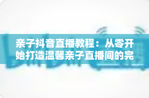 亲子抖音直播教程：从零开始打造温馨亲子直播间的完整指南