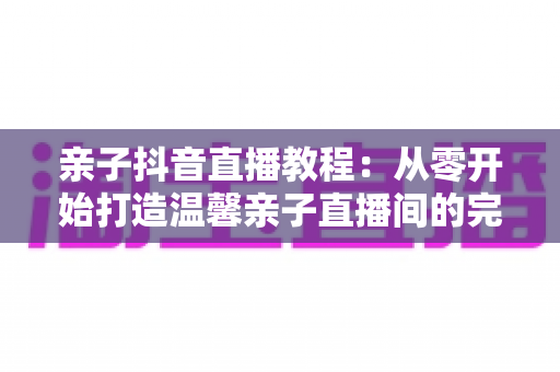 亲子抖音直播教程：从零开始打造温馨亲子直播间的完整指南