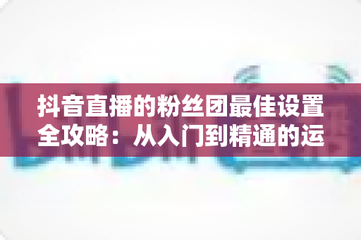 抖音直播的粉丝团最佳设置全攻略:从入门到精通的运营指南 抖音直播的粉丝团最佳设置全攻略:从入门到精通的运营指南