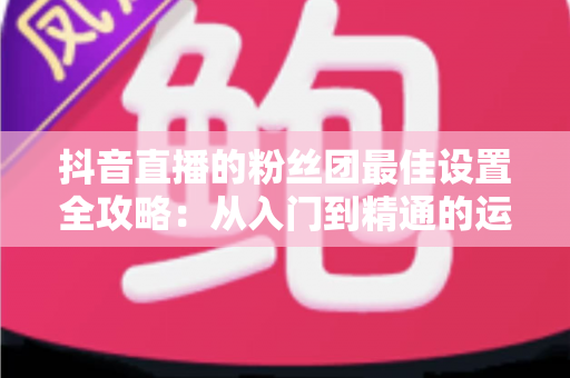 抖音直播的粉丝团最佳设置全攻略:从入门到精通的运营指南 抖音直播的粉丝团最佳设置全攻略:从入门到精通的运营指南