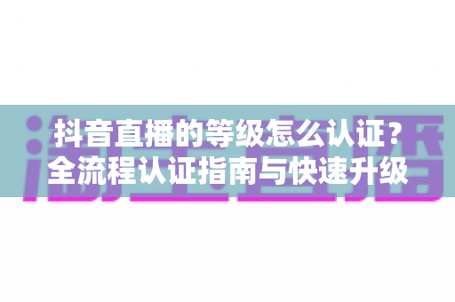 抖音直播的等级怎么认证？全流程认证指南与快速升级秘籍大公开