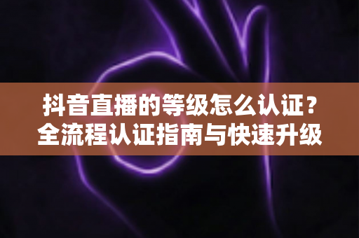 抖音直播的等级怎么认证？全流程认证指南与快速升级秘籍大公开