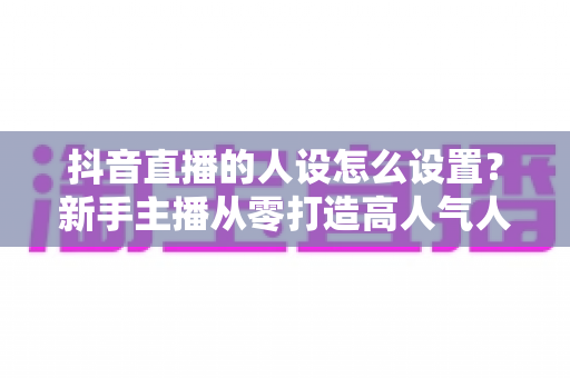 抖音直播的人设怎么设置？新手主播从零打造高人气人设的完整实战指南
