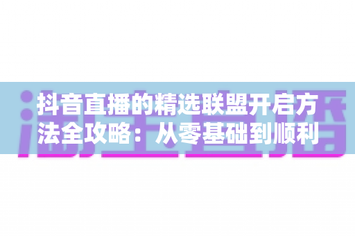 抖音直播的精选联盟开启方法全攻略:从零基础到顺利开通带货权限 抖音直播的精选联盟开启方法全攻略:从零基础到顺利开通带货权限