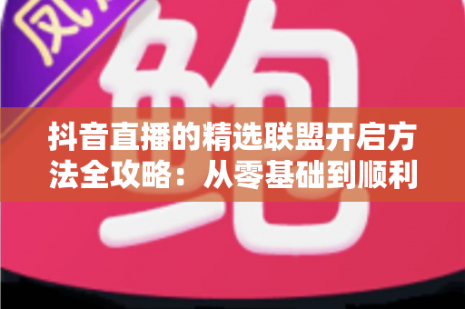 抖音直播的精选联盟开启方法全攻略:从零基础到顺利开通带货权限 抖音直播的精选联盟开启方法全攻略:从零基础到顺利开通带货权限
