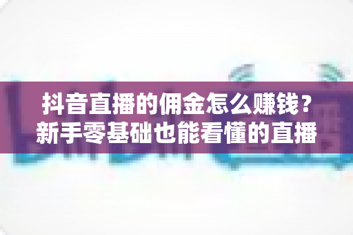 抖音直播的佣金怎么赚钱?新手零基础也能看懂的直播带货变现全攻略 抖音直播的佣金怎么赚钱?新手零基础也能看懂的直播带货变现全攻略