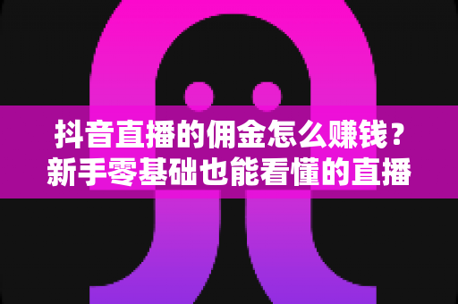 抖音直播的佣金怎么赚钱?新手零基础也能看懂的直播带货变现全攻略 抖音直播的佣金怎么赚钱?新手零基础也能看懂的直播带货变现全攻略