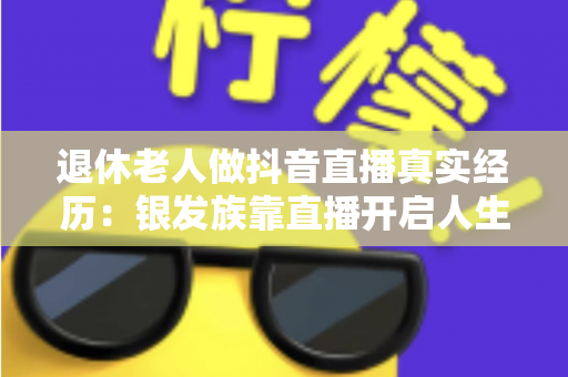 退休老人做抖音直播真实经历：银发族靠直播开启人生第二春的暖心故事与实用指南