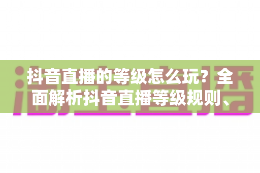 抖音直播的等级怎么玩?全面解析抖音直播等级规则、升级攻略与常见问题 抖音直播的等级怎么玩?全面解析抖音直播等级规则、升级攻略与常见问题