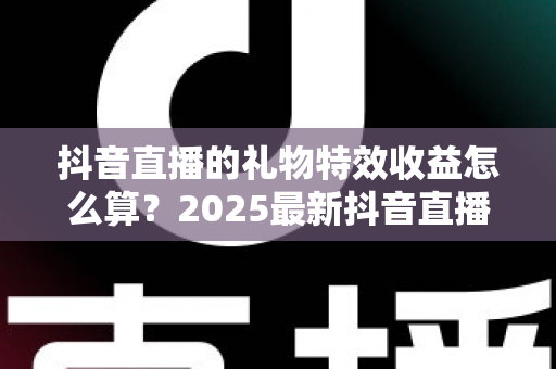 抖音直播的礼物特效收益怎么算？2025最新抖音直播礼物特效收益计算规则、分成比例与提现流程全解析