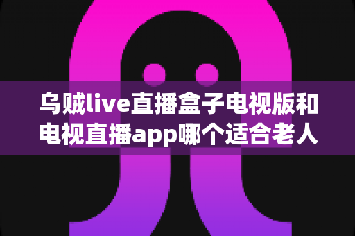乌贼live直播盒子电视版和电视直播app哪个适合老人？全面解析助您为长辈做出明智选择