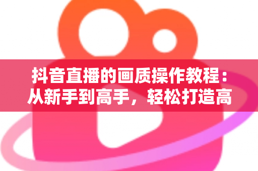 抖音直播的画质操作教程：从新手到高手，轻松打造高清直播间