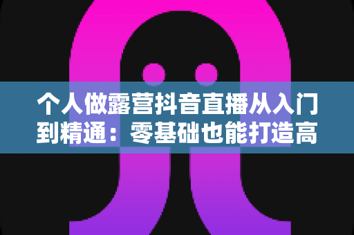 个人做露营抖音直播从入门到精通:零基础也能打造高人气户外直播间全攻略 个人做露营抖音直播从入门到精通:零基础也能打造高人气户外直播间全攻略