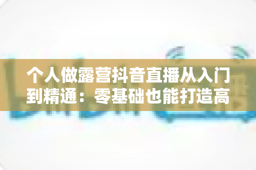 个人做露营抖音直播从入门到精通：零基础也能打造高人气户外直播间全攻略
