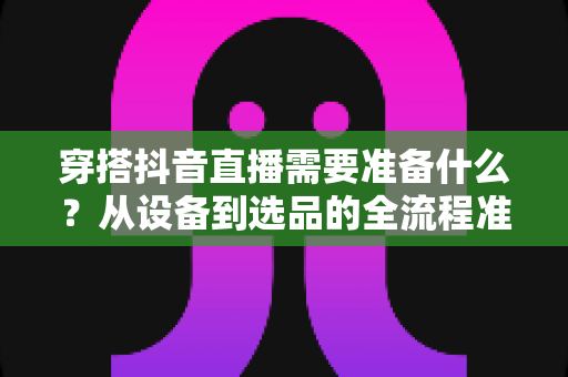 穿搭抖音直播需要准备什么?从设备到选品的全流程准备清单,助你快速开启带货之旅 穿搭抖音直播需要准备什么?从设备到选品的全流程准备清单,助你快速开启带货之旅