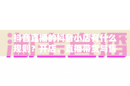 抖音直播的抖音小店有什么规则?开店、直播带货与售后规范一站式全解析 抖音直播的抖音小店有什么规则?开店、直播带货与售后规范一站式全解析