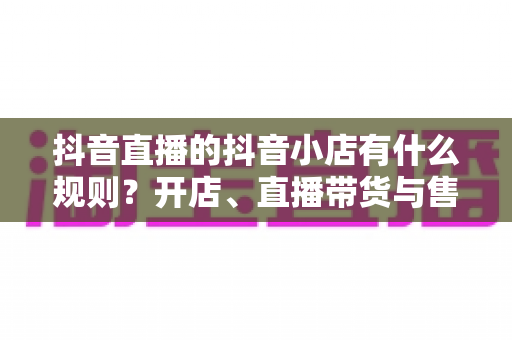 抖音直播的抖音小店有什么规则?开店、直播带货与售后规范一站式全解析 抖音直播的抖音小店有什么规则?开店、直播带货与售后规范一站式全解析