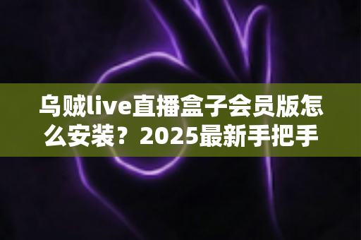 乌贼live直播盒子会员版怎么安装?2025最新手把手安装教程与避坑指南 乌贼live直播盒子会员版怎么安装?2025最新手把手安装教程与避坑指南