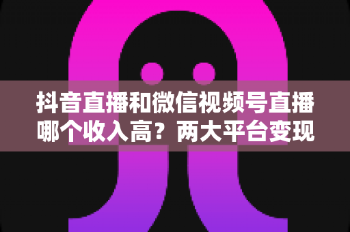 抖音直播和微信视频号直播哪个收入高?两大平台变现能力全面对比与实战指南 抖音直播和微信视频号直播哪个收入高?两大平台变现能力全面对比与实战指南