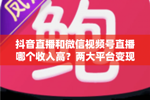 抖音直播和微信视频号直播哪个收入高?两大平台变现能力全面对比与实战指南 抖音直播和微信视频号直播哪个收入高?两大平台变现能力全面对比与实战指南