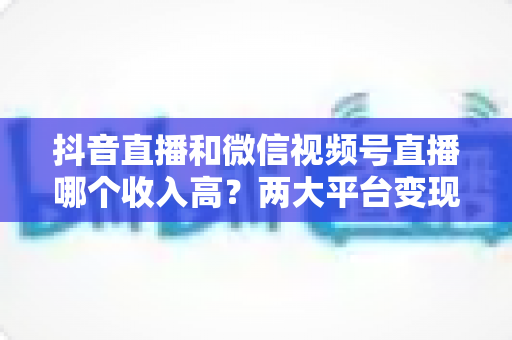 抖音直播和微信视频号直播哪个收入高?两大平台变现能力全面对比与实战指南 抖音直播和微信视频号直播哪个收入高?两大平台变现能力全面对比与实战指南