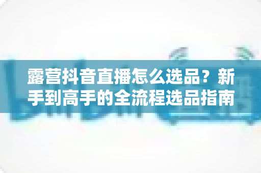 露营抖音直播怎么选品？新手到高手的全流程选品指南与实战技巧