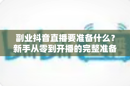 副业抖音直播要准备什么?新手从零到开播的完整准备清单与实战指南 副业抖音直播要准备什么?新手从零到开播的完整准备清单与实战指南