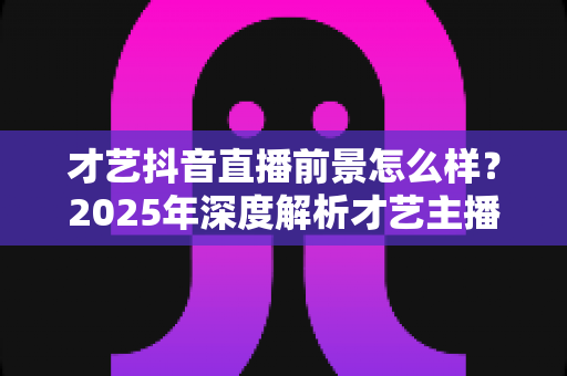 才艺抖音直播前景怎么样？2025年深度解析才艺主播的职业发展与变现机会