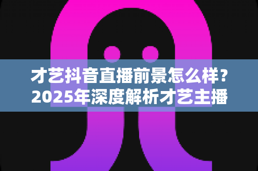 才艺抖音直播前景怎么样？2025年深度解析才艺主播的职业发展与变现机会