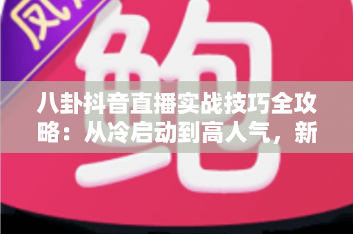 八卦抖音直播实战技巧全攻略:从冷启动到高人气,新手主播必备的涨粉指南 八卦抖音直播实战技巧全攻略:从冷启动到高人气,新手主播必备的涨粉指南